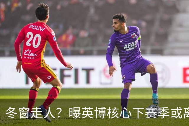 冬窗走人？曝英博核心下赛季或离队，合同仅剩半年，离队原因曝光