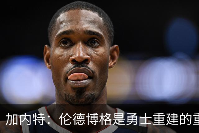 加内特：伦德博格是勇士重建的重要拼图 比库明加更懂得融入体系