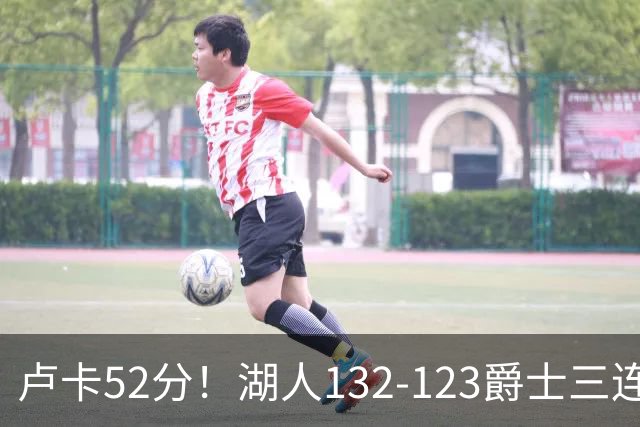 卢卡52分！湖人132-123爵士三连胜，明星效应引导18分大逆转