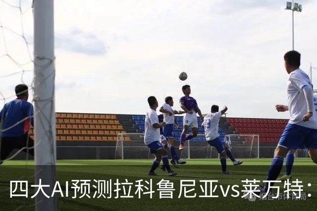 四大AI预测拉科鲁尼亚vs莱万特：两家看好主胜，两家猜平局