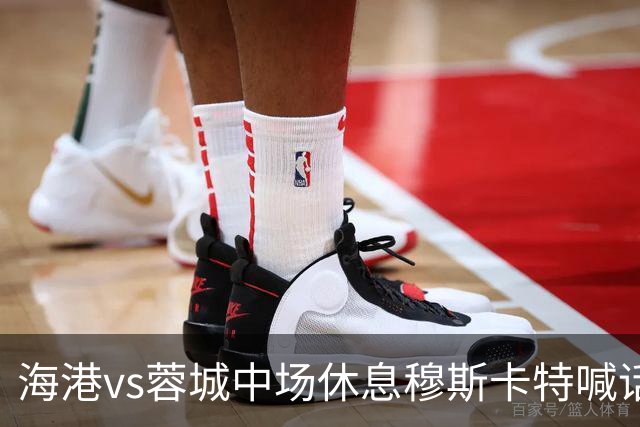 海港vs蓉城中场休息穆斯卡特喊话：对手就想保持比分让时间流逝