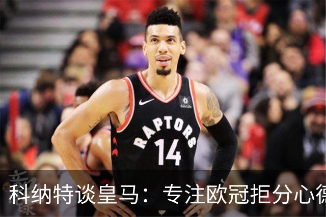 科纳特谈皇马：专注欧冠拒分心德比，盛赞迪奥曼德
