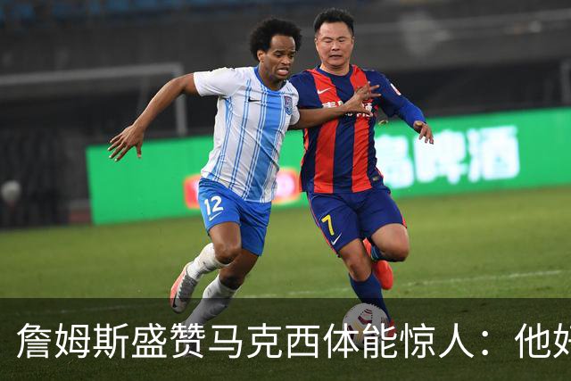 詹姆斯盛赞马克西体能惊人：他好像根本不会累