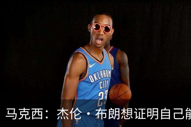 马克西：杰伦·布朗想证明自己能带队赢球 他防守&组织都很棒