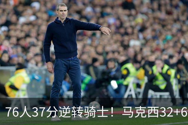 76人37分逆转骑士！马克西32+6击溃哈登，米切尔砍32+10独木难支