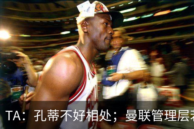 TA：孔蒂不好相处；曼联管理层若因此拒绝他，就是自身问题